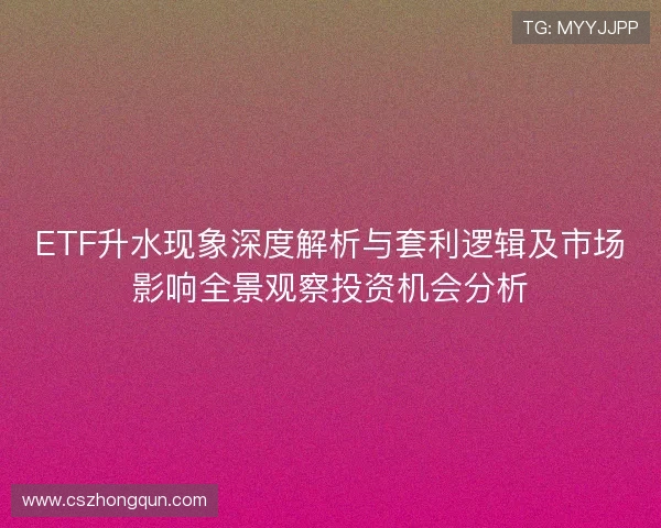 ETF升水现象深度解析与套利逻辑及市场影响全景观察投资机会分析